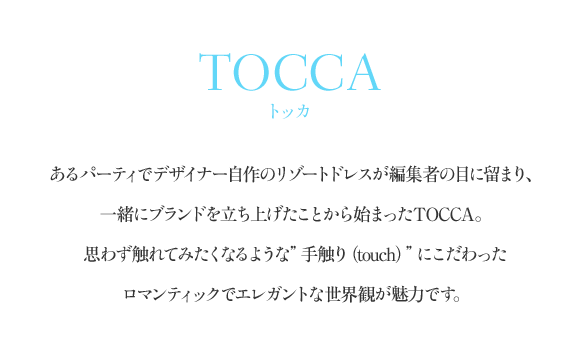 TOCCA（トッカ） あるパーティでデザイナー自作のリゾートドレスが編集者の目に留まり、一緒にブランドを立ち上げたことから始まったTOCCA。思わず触れてみたくなるような”手触り（touch）”にこだわったロマンティックでエレガントな世界観が魅力です。