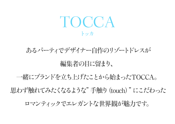 TOCCA（トッカ） あるパーティでデザイナー自作のリゾートドレスが編集者の目に留まり、一緒にブランドを立ち上げたことから始まったTOCCA。思わず触れてみたくなるような”手触り（touch）”にこだわったロマンティックでエレガントな世界観が魅力です。